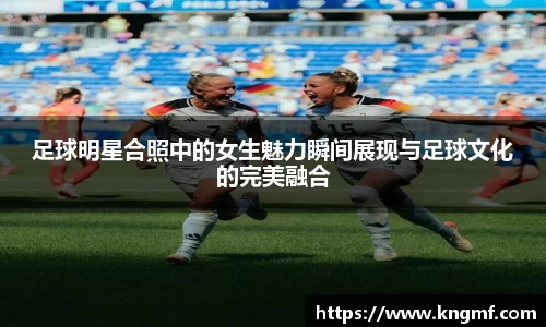 足球明星合照中的女生魅力瞬间展现与足球文化的完美融合