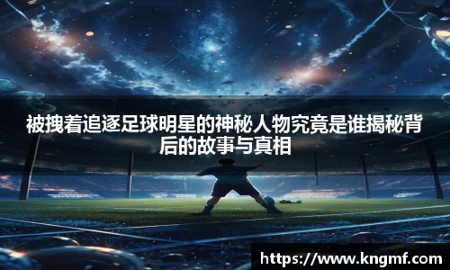 被拽着追逐足球明星的神秘人物究竟是谁揭秘背后的故事与真相
