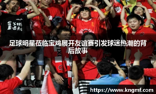足球明星莅临宝鸡展开友谊赛引发球迷热潮的背后故事